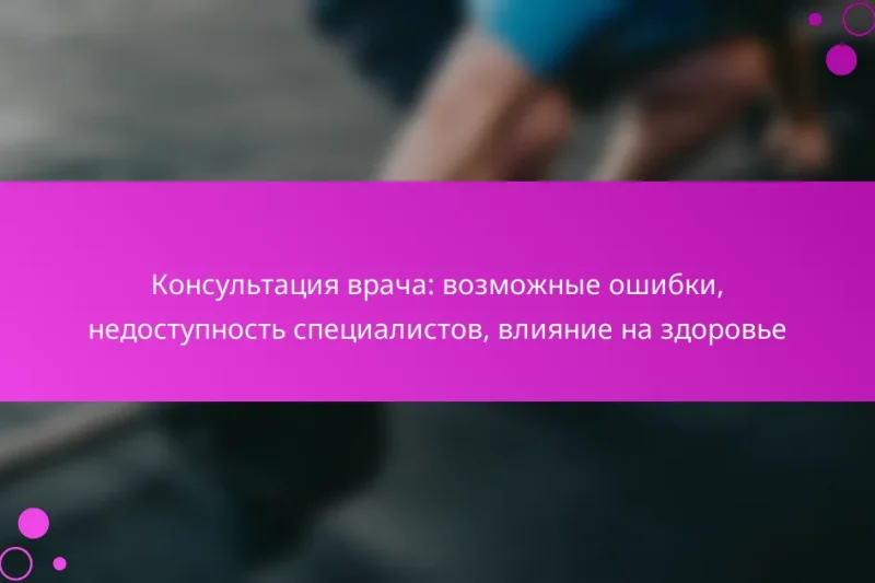 Консультация врача: возможные ошибки, недоступность специалистов, влияние на здоровье