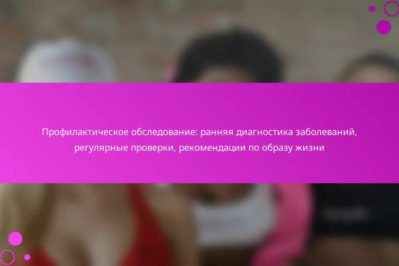 Профилактическое обследование: ранняя диагностика заболеваний, регулярные проверки, рекомендации по образу жизни