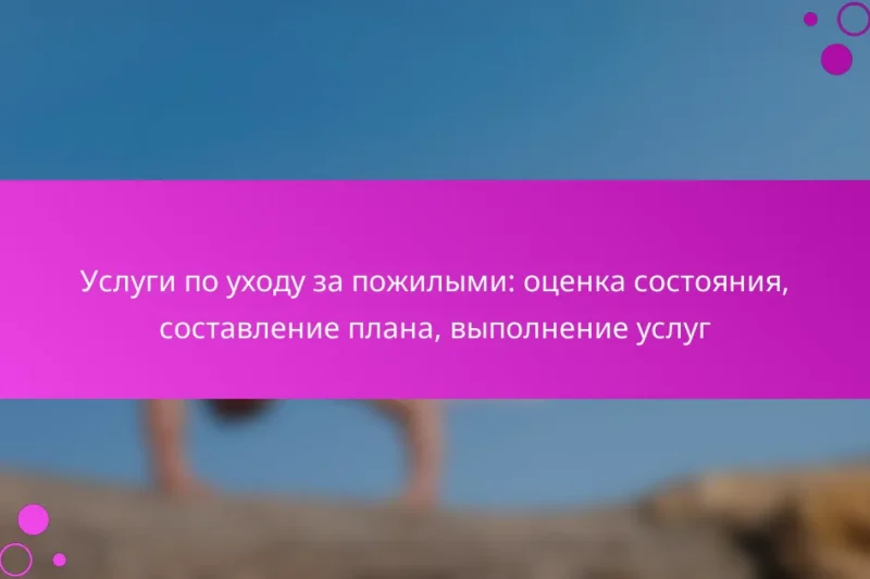 Услуги по уходу за пожилыми: оценка состояния, составление плана, выполнение услуг