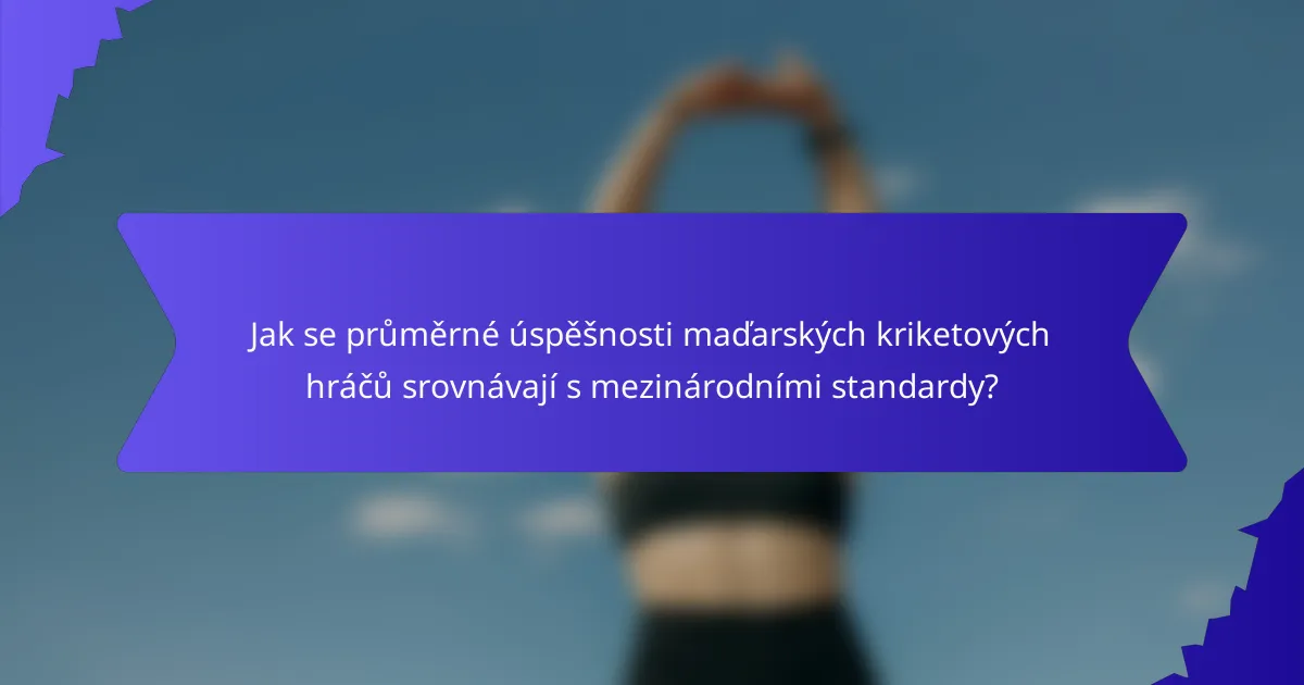 Jak se průměrné úspěšnosti maďarských kriketových hráčů srovnávají s mezinárodními standardy?