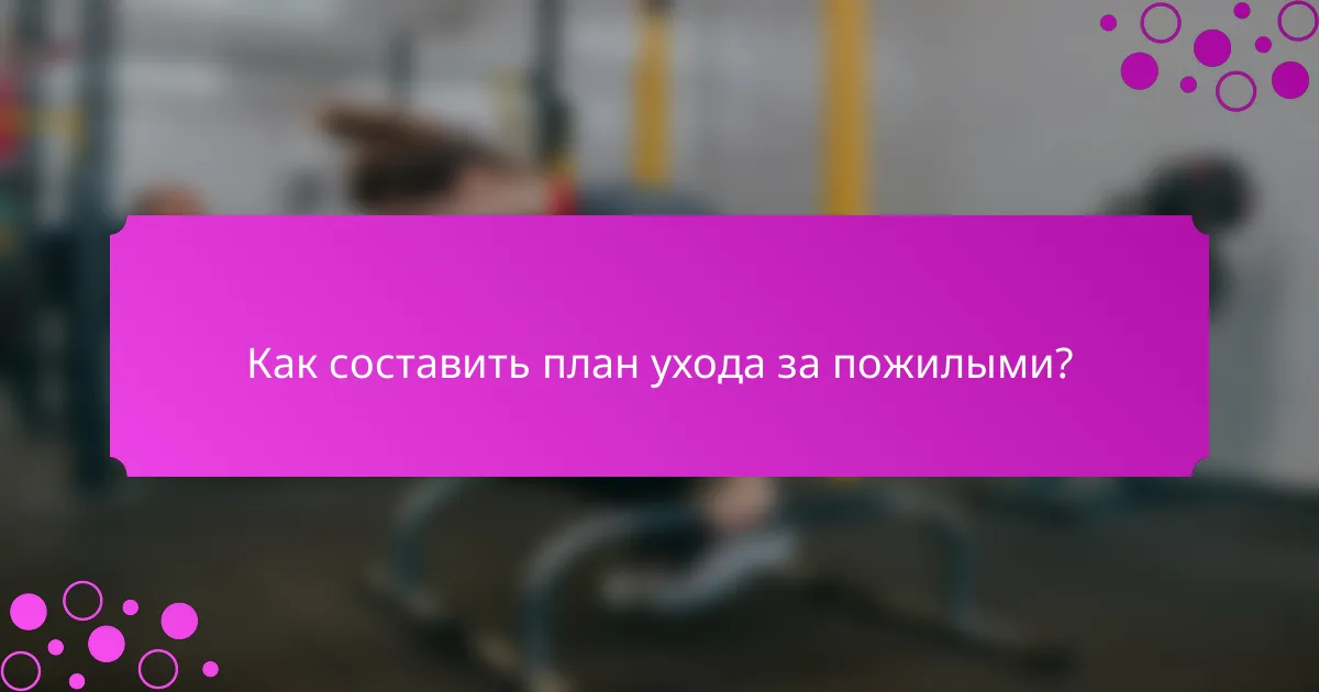 Как составить план ухода за пожилыми?