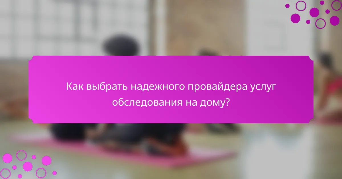 Как выбрать надежного провайдера услуг обследования на дому?