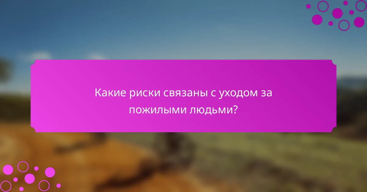 Какие риски связаны с уходом за пожилыми людьми?