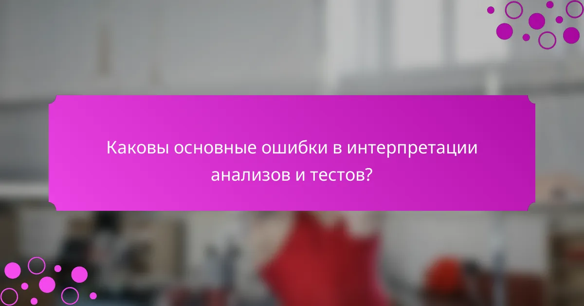 Каковы основные ошибки в интерпретации анализов и тестов?